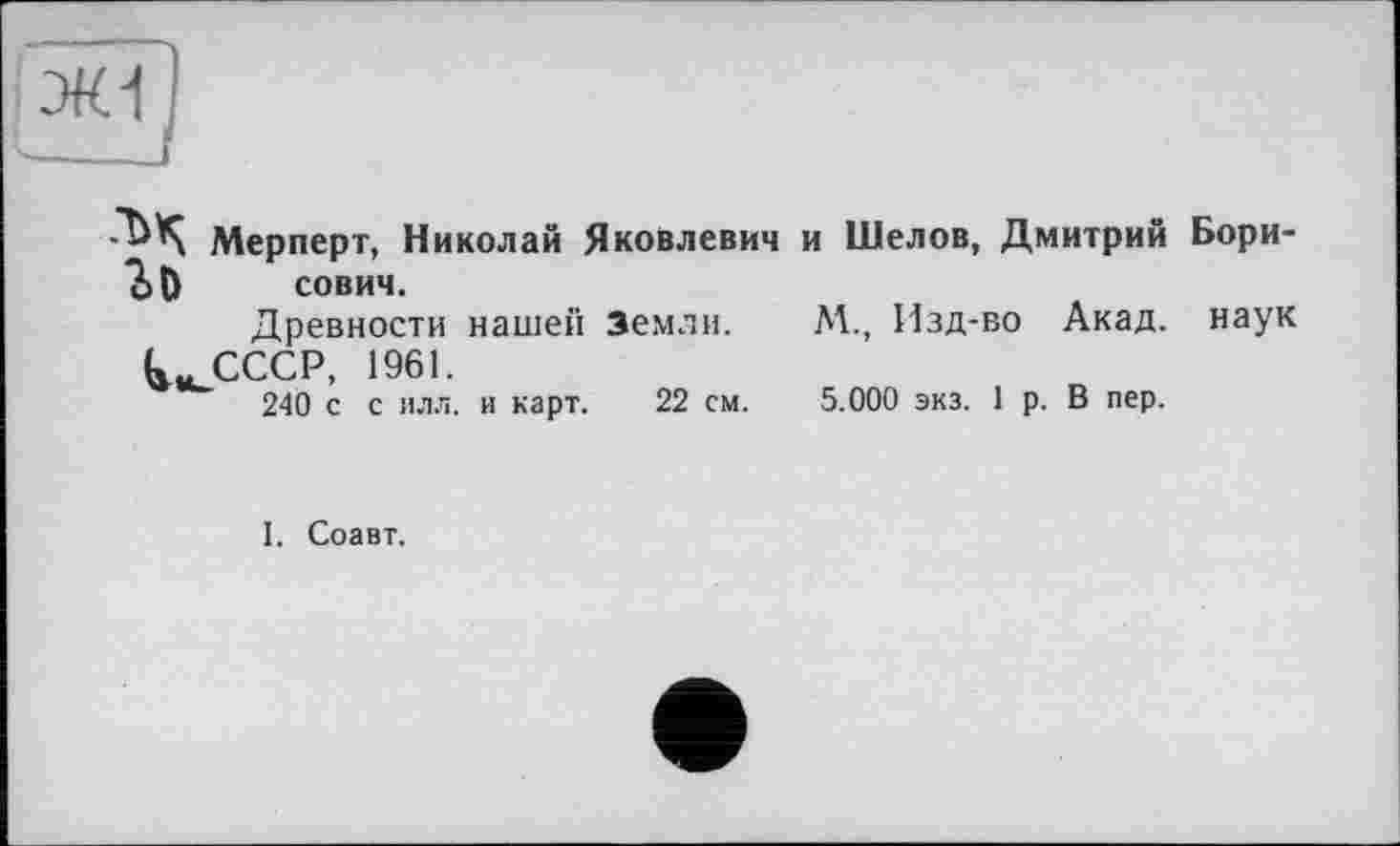 ﻿Мерперт, Николай Яковлевич и Шелов, Дмитрий Бори-60 сович.
Древности нашей Земли. М., Изд-во Акад, наук (а» СССР, 1961.
240 с с илл. и карт. 22 см. 5.000 экз. 1 р. В пер.
I. Соавт.